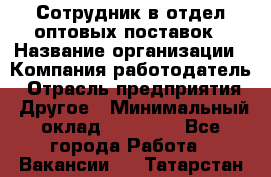 Сотрудник в отдел оптовых поставок › Название организации ­ Компания-работодатель › Отрасль предприятия ­ Другое › Минимальный оклад ­ 22 000 - Все города Работа » Вакансии   . Татарстан респ.